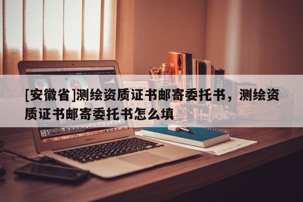 [安徽省]測繪資質(zhì)證書郵寄委托書，測繪資質(zhì)證書郵寄委托書怎么填