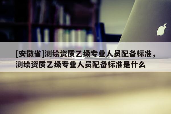 [安徽省]測繪資質乙級專業(yè)人員配備標準，測繪資質乙級專業(yè)人員配備標準是什么