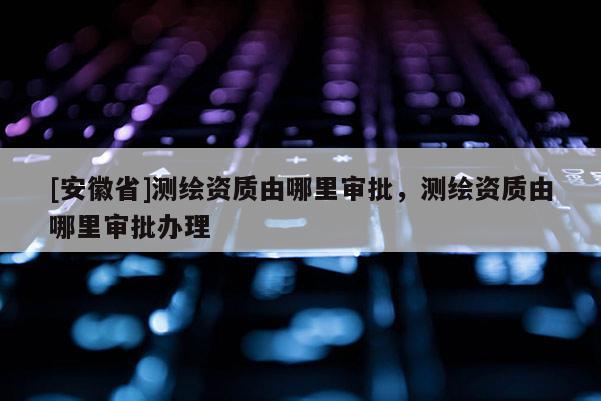 [安徽省]測(cè)繪資質(zhì)由哪里審批，測(cè)繪資質(zhì)由哪里審批辦理