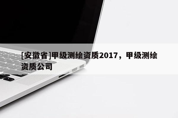 [安徽省]甲級測繪資質(zhì)2017，甲級測繪資質(zhì)公司