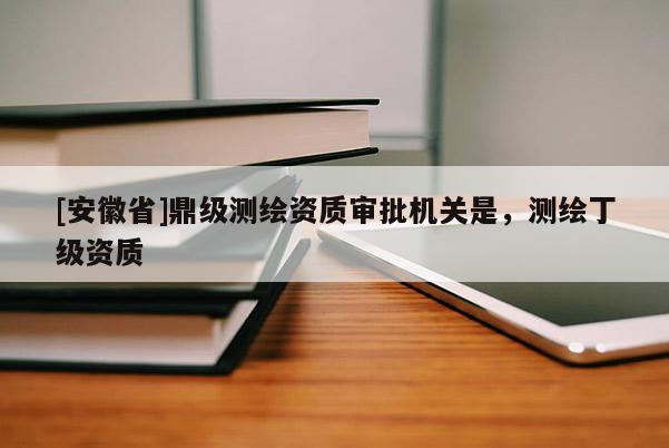 [安徽省]鼎級(jí)測(cè)繪資質(zhì)審批機(jī)關(guān)是，測(cè)繪丁級(jí)資質(zhì)