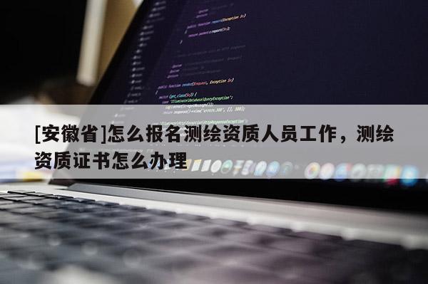 [安徽省]怎么報名測繪資質(zhì)人員工作，測繪資質(zhì)證書怎么辦理