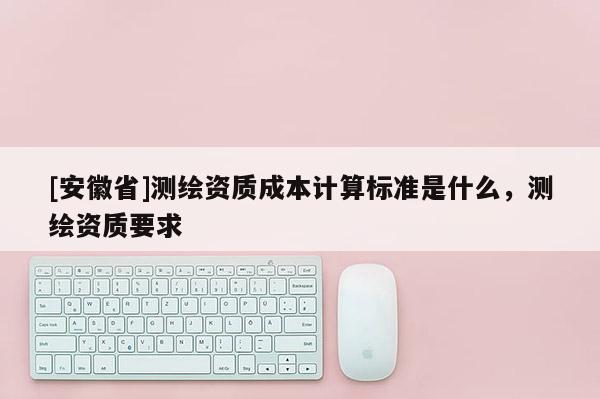 [安徽省]測(cè)繪資質(zhì)成本計(jì)算標(biāo)準(zhǔn)是什么，測(cè)繪資質(zhì)要求