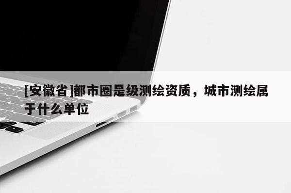 [安徽省]都市圈是級(jí)測(cè)繪資質(zhì)，城市測(cè)繪屬于什么單位