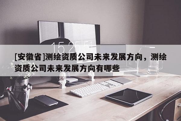 [安徽省]測繪資質(zhì)公司未來發(fā)展方向，測繪資質(zhì)公司未來發(fā)展方向有哪些