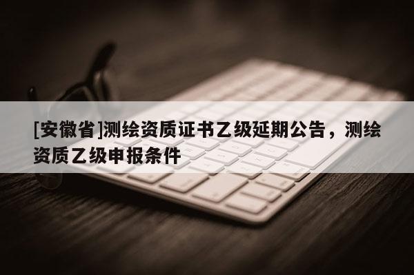 [安徽省]測(cè)繪資質(zhì)證書乙級(jí)延期公告，測(cè)繪資質(zhì)乙級(jí)申報(bào)條件