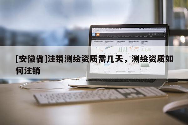 [安徽省]注銷測繪資質(zhì)需幾天，測繪資質(zhì)如何注銷