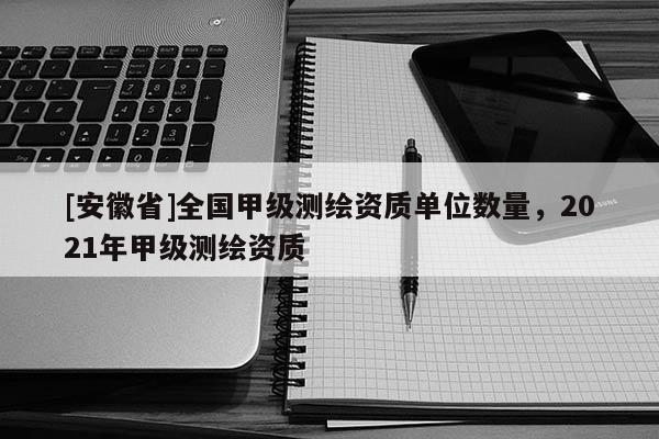 [安徽省]全國(guó)甲級(jí)測(cè)繪資質(zhì)單位數(shù)量，2021年甲級(jí)測(cè)繪資質(zhì)