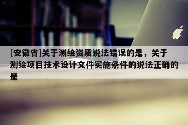 [安徽省]關(guān)于測繪資質(zhì)說法錯誤的是，關(guān)于測繪項目技術(shù)設(shè)計文件實施條件的說法正確的是