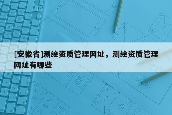 [安徽省]測(cè)繪資質(zhì)管理網(wǎng)址，測(cè)繪資質(zhì)管理網(wǎng)址有哪些