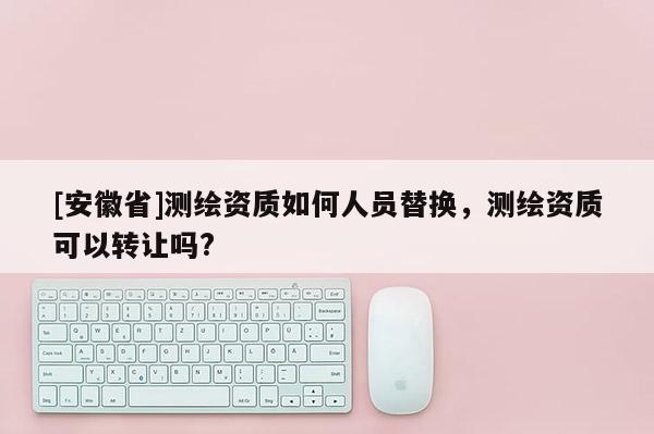 [安徽省]測繪資質(zhì)如何人員替換，測繪資質(zhì)可以轉(zhuǎn)讓嗎?