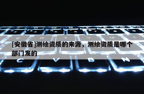 [安徽省]測繪資質(zhì)的來源，測繪資質(zhì)是哪個部門發(fā)的