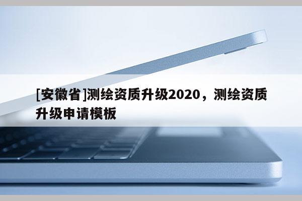 [安徽省]測(cè)繪資質(zhì)升級(jí)2020，測(cè)繪資質(zhì)升級(jí)申請(qǐng)模板