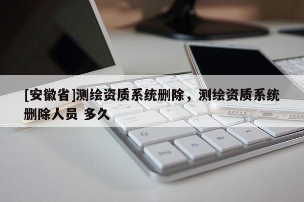 [安徽省]測繪資質(zhì)系統(tǒng)刪除，測繪資質(zhì)系統(tǒng)刪除人員 多久