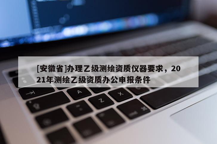 [安徽省]辦理乙級(jí)測(cè)繪資質(zhì)儀器要求，2021年測(cè)繪乙級(jí)資質(zhì)辦公申報(bào)條件