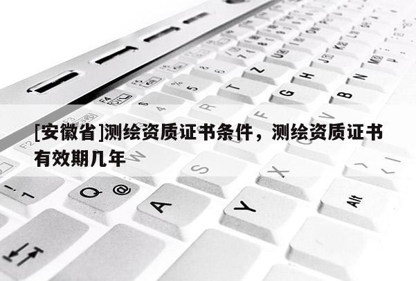 [安徽省]測繪資質(zhì)證書條件，測繪資質(zhì)證書有效期幾年