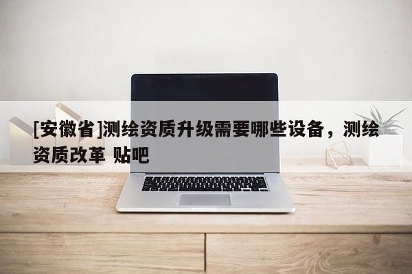 [安徽省]測(cè)繪資質(zhì)升級(jí)需要哪些設(shè)備，測(cè)繪資質(zhì)改革 貼吧