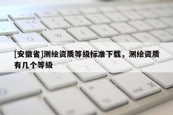 [安徽省]測繪資質(zhì)等級標準下載，測繪資質(zhì)有幾個等級