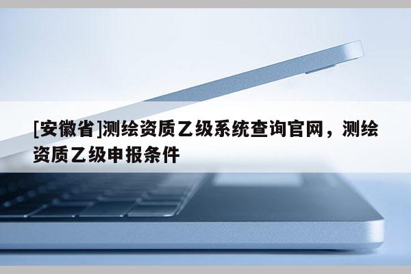 [安徽省]測繪資質(zhì)乙級系統(tǒng)查詢官網(wǎng)，測繪資質(zhì)乙級申報條件