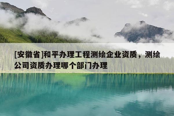 [安徽省]和平辦理工程測(cè)繪企業(yè)資質(zhì)，測(cè)繪公司資質(zhì)辦理哪個(gè)部門辦理