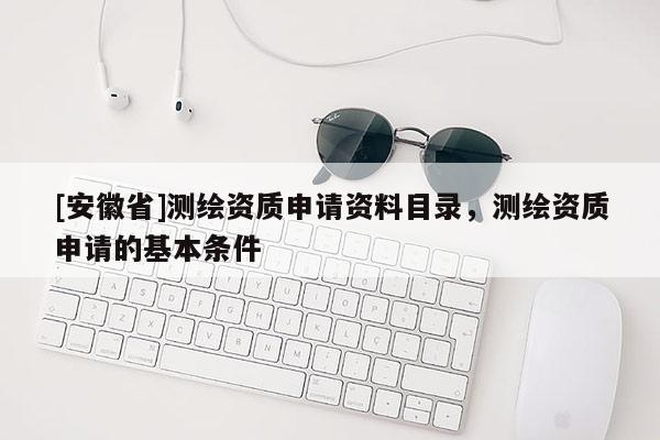 [安徽省]測繪資質(zhì)申請資料目錄，測繪資質(zhì)申請的基本條件