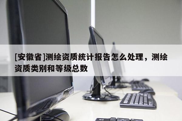 [安徽省]測繪資質(zhì)統(tǒng)計報告怎么處理，測繪資質(zhì)類別和等級總數(shù)