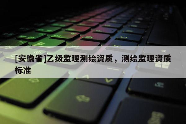 [安徽省]乙級監(jiān)理測繪資質(zhì)，測繪監(jiān)理資質(zhì)標(biāo)準(zhǔn)