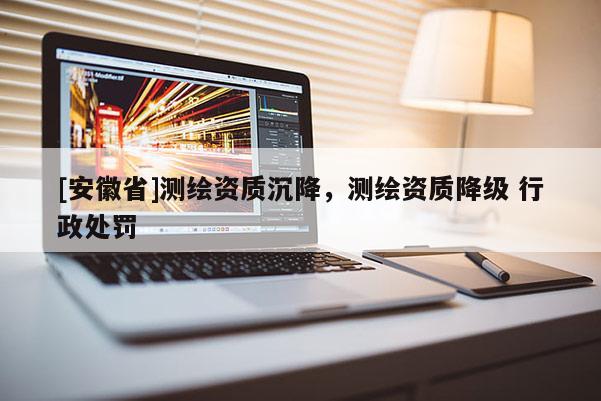 [安徽省]測繪資質(zhì)沉降，測繪資質(zhì)降級 行政處罰