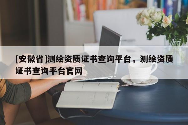[安徽省]測(cè)繪資質(zhì)證書(shū)查詢(xún)平臺(tái)，測(cè)繪資質(zhì)證書(shū)查詢(xún)平臺(tái)官網(wǎng)