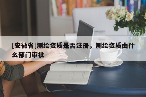 [安徽省]測繪資質(zhì)是否注冊，測繪資質(zhì)由什么部門審批