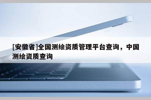 [安徽省]全國(guó)測(cè)繪資質(zhì)管理平臺(tái)查詢，中國(guó)測(cè)繪資質(zhì)查詢