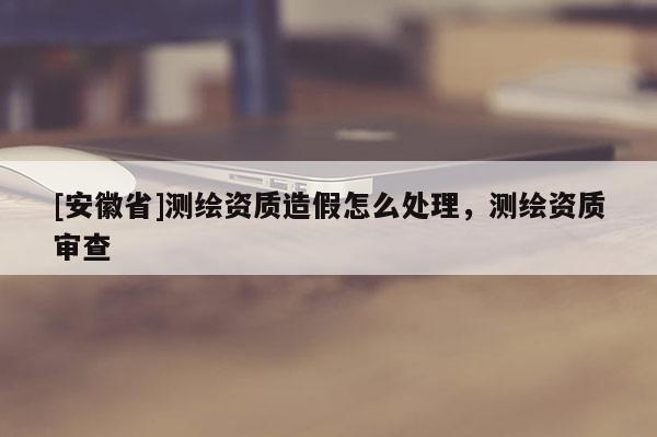 [安徽省]測(cè)繪資質(zhì)造假怎么處理，測(cè)繪資質(zhì)審查