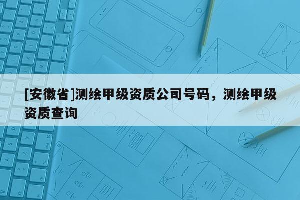 [安徽省]測繪甲級資質(zhì)公司號碼，測繪甲級資質(zhì)查詢