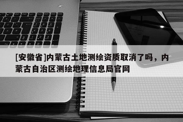 [安徽省]內(nèi)蒙古土地測繪資質(zhì)取消了嗎，內(nèi)蒙古自治區(qū)測繪地理信息局官網(wǎng)