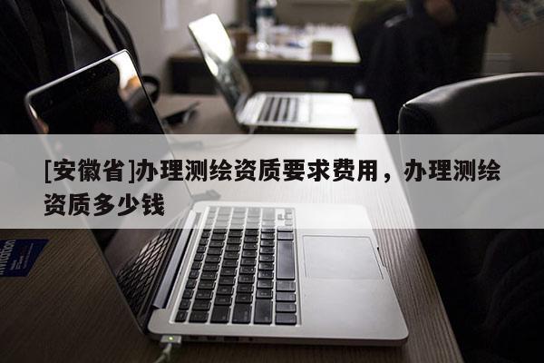 [安徽省]辦理測(cè)繪資質(zhì)要求費(fèi)用，辦理測(cè)繪資質(zhì)多少錢(qián)