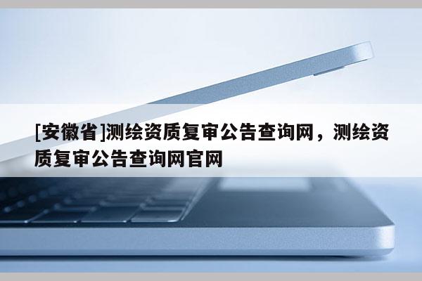 [安徽省]測繪資質復審公告查詢網(wǎng)，測繪資質復審公告查詢網(wǎng)官網(wǎng)