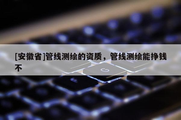 [安徽省]管線測(cè)繪的資質(zhì)，管線測(cè)繪能掙錢不