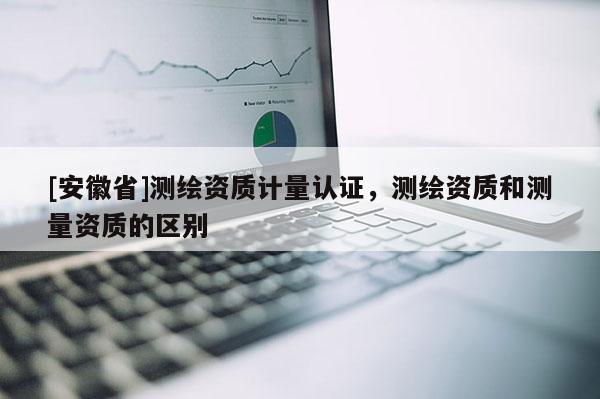 [安徽省]測(cè)繪資質(zhì)計(jì)量認(rèn)證，測(cè)繪資質(zhì)和測(cè)量資質(zhì)的區(qū)別