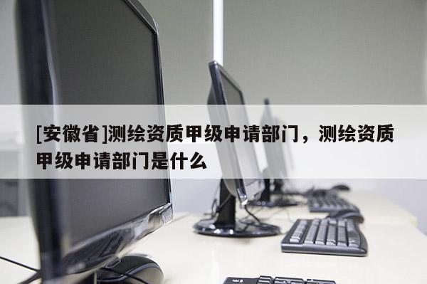 [安徽省]測(cè)繪資質(zhì)甲級(jí)申請(qǐng)部門，測(cè)繪資質(zhì)甲級(jí)申請(qǐng)部門是什么