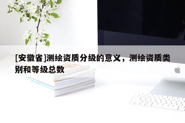 [安徽省]測繪資質(zhì)分級的意義，測繪資質(zhì)類別和等級總數(shù)