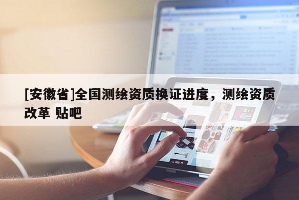 [安徽省]全國測(cè)繪資質(zhì)換證進(jìn)度，測(cè)繪資質(zhì)改革 貼吧