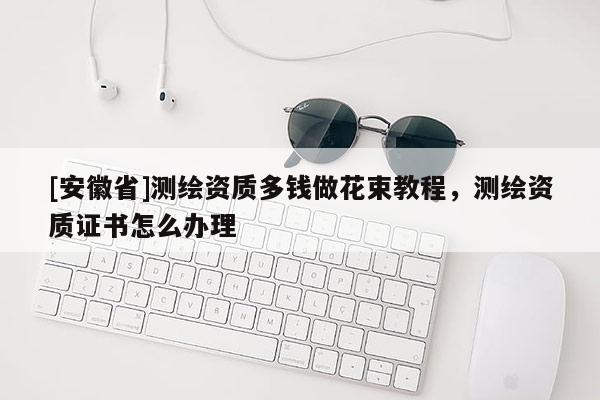 [安徽省]測繪資質(zhì)多錢做花束教程，測繪資質(zhì)證書怎么辦理