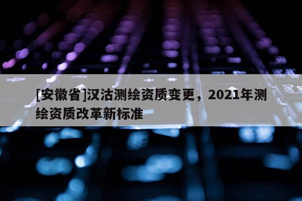 [安徽省]漢沽測繪資質(zhì)變更，2021年測繪資質(zhì)改革新標準