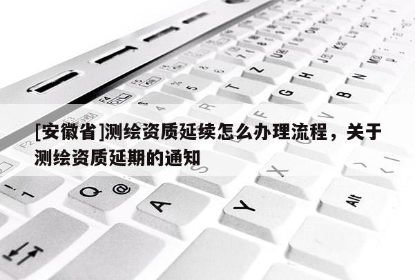 [安徽省]測(cè)繪資質(zhì)延續(xù)怎么辦理流程，關(guān)于測(cè)繪資質(zhì)延期的通知
