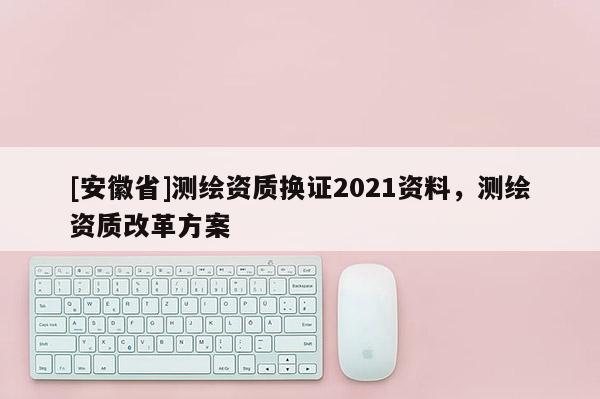 [安徽省]測繪資質(zhì)換證2021資料，測繪資質(zhì)改革方案