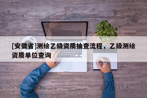 [安徽省]測(cè)繪乙級(jí)資質(zhì)抽查流程，乙級(jí)測(cè)繪資質(zhì)單位查詢