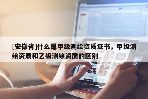 [安徽省]什么是甲級測繪資質(zhì)證書，甲級測繪資質(zhì)和乙級測繪資質(zhì)的區(qū)別