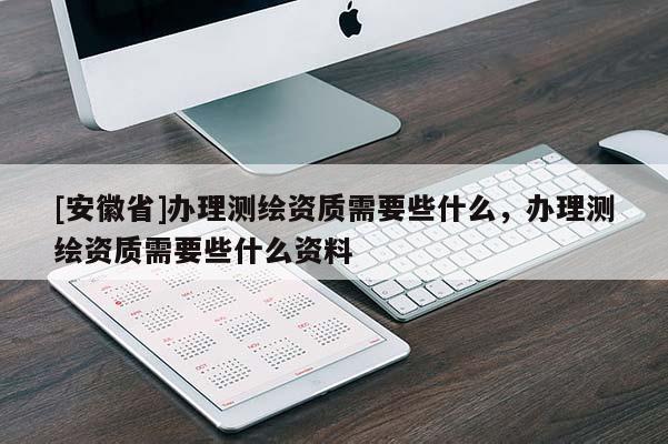 [安徽省]辦理測繪資質(zhì)需要些什么，辦理測繪資質(zhì)需要些什么資料