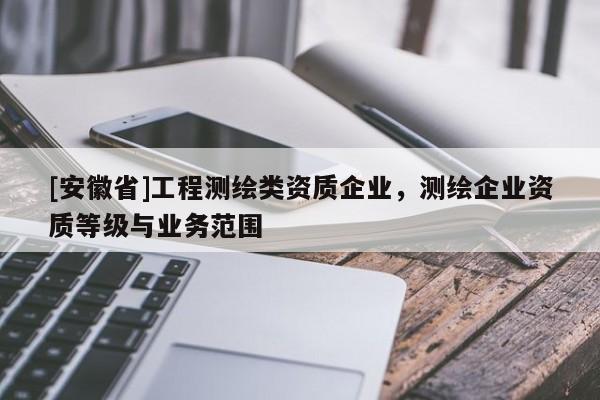 [安徽省]工程測繪類資質(zhì)企業(yè)，測繪企業(yè)資質(zhì)等級與業(yè)務(wù)范圍