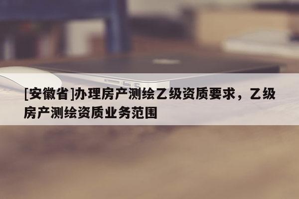 [安徽省]辦理房產(chǎn)測(cè)繪乙級(jí)資質(zhì)要求，乙級(jí)房產(chǎn)測(cè)繪資質(zhì)業(yè)務(wù)范圍